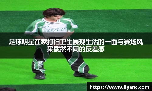 足球明星在家打扫卫生展现生活的一面与赛场风采截然不同的反差感